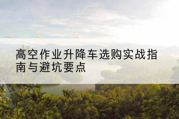 古丈升降车怎么选-高空作业升降车选购实战指南与避坑要点