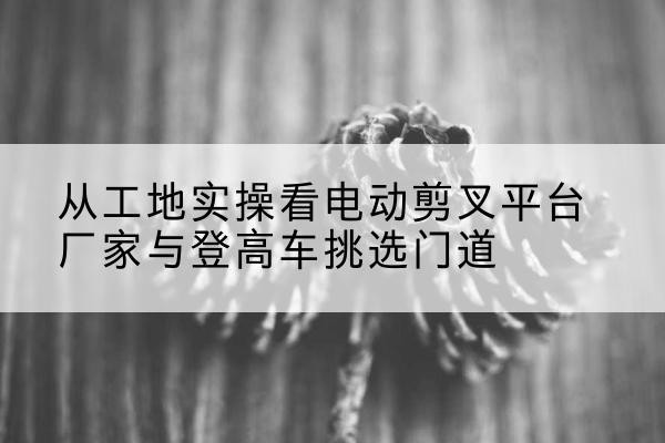 古丈电动剪叉升降平台厂家-从工地实操看电动剪叉平台厂家与登高车挑选门道