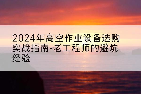 古丈高空作业升降机厂家推荐-2024年高空作业设备选购实战指南-老工程师的避坑经验