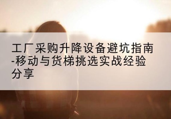 古丈移动式升降机怎么选-工厂采购升降设备避坑指南-移动与货梯挑选实战经验分享