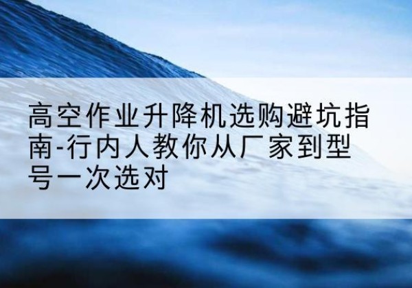 古丈升降平台厂家-高空作业升降机选购避坑指南-行内人教你从厂家到型号一次选对