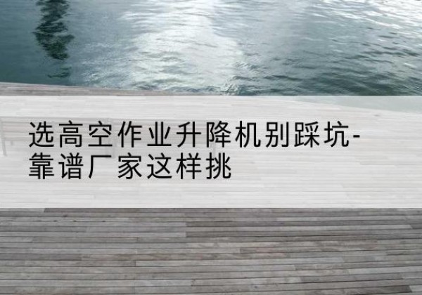 古丈剪叉式升降机厂家-选高空作业升降机别踩坑-靠谱厂家这样挑