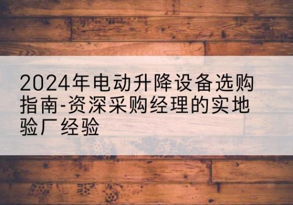 古丈电动剪叉升降平台厂家-2024年电动升降设备选购指南-资深采购经理的实地验厂经验