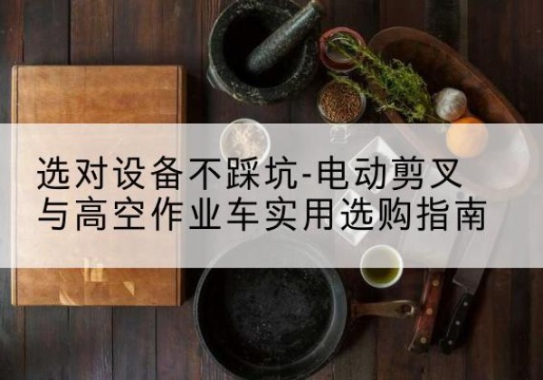古丈电动剪叉升降平台怎么选-选对设备不踩坑-电动剪叉与高空作业车实用选购指南