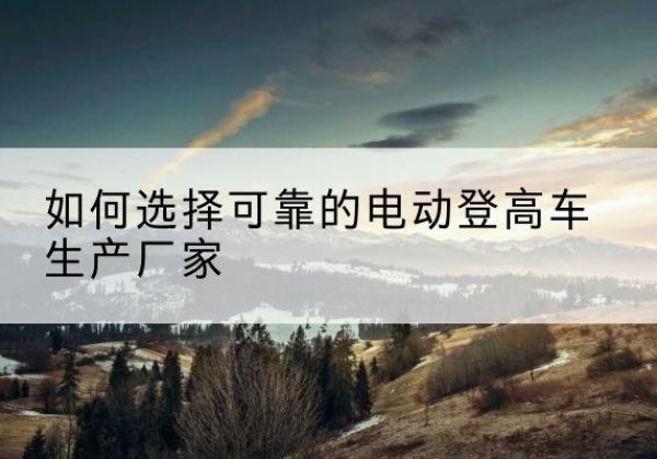 古丈电动登高车厂家-如何选择可靠的电动登高车生产厂家