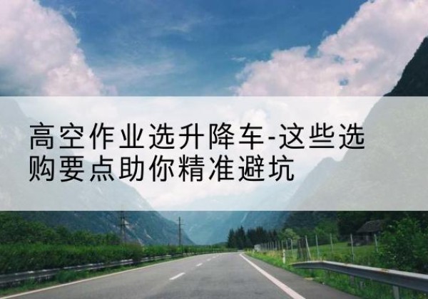 古丈升降车厂家-高空作业选升降车-这些选购要点助你*避坑