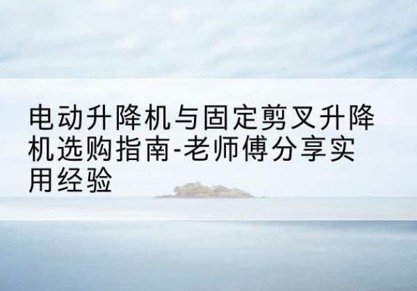 古丈电动升降机怎么选-电动升降机与固定剪叉升降机选购指南-老师傅分享实用经验