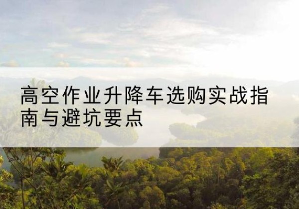 古丈升降车怎么选-高空作业升降车选购实战指南与避坑要点