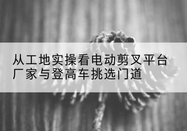 古丈电动剪叉升降平台厂家-从工地实操看电动剪叉平台厂家与登高车挑选门道