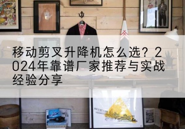 古丈升降平台厂家推荐-移动剪叉升降机怎么选？2024年靠谱厂家推荐与实战经验分享