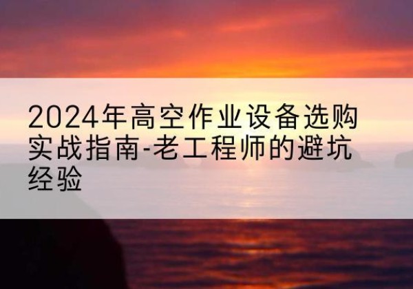 古丈高空作业升降机厂家推荐-2024年高空作业设备选购实战指南-老工程师的避坑经验